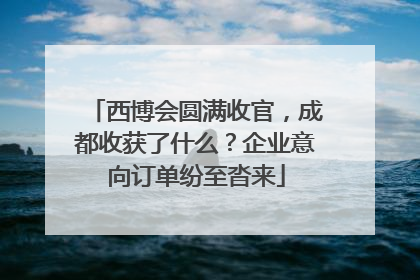 西博会圆满收官，成都收获了什么？企业意向订单纷至沓来