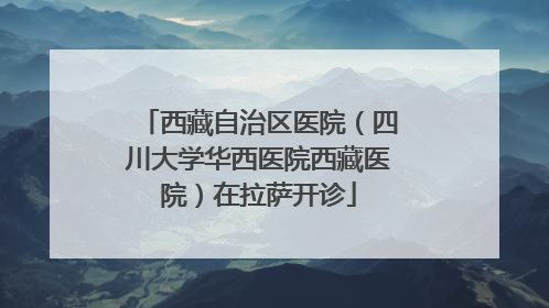 西藏自治区医院（四川大学华西医院西藏医院）在拉萨开诊