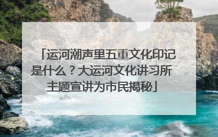 运河潮声里五重文化印记是什么？大运河文化讲习所主题宣讲为市民揭秘