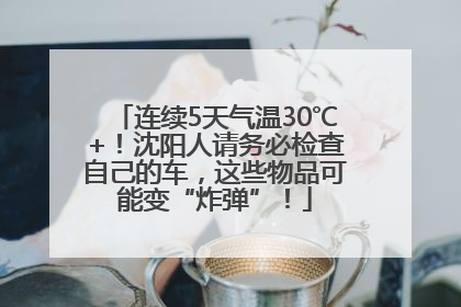 连续5天气温30℃+！沈阳人请务必检查自己的车，这些物品可能变“炸弹”！