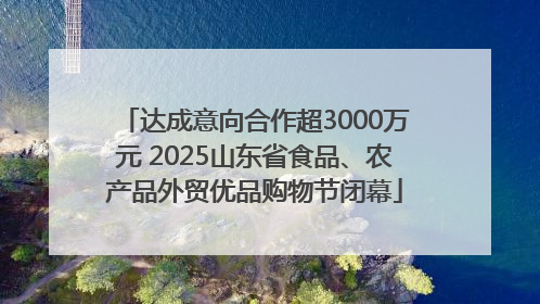 达成意向合作超3000万元 2025山东省食品、农产品外贸优品购物节闭幕