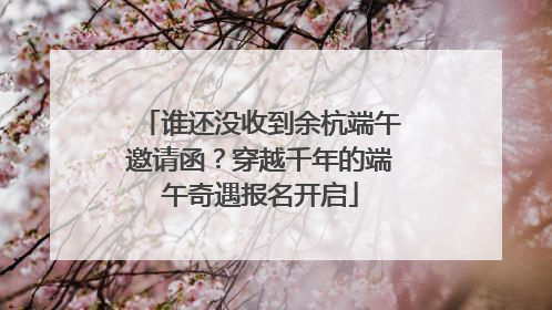 谁还没收到余杭端午邀请函？穿越千年的端午奇遇报名开启