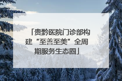 贵黔医院门诊部构建“至善至美”全周期服务生态圈