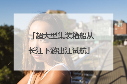 超大型集装箱船从长江下游出江试航
