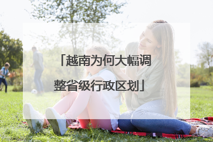 越南为何大幅调整省级行政区划