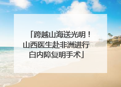 跨越山海送光明！山西医生赴非洲进行白内障复明手术