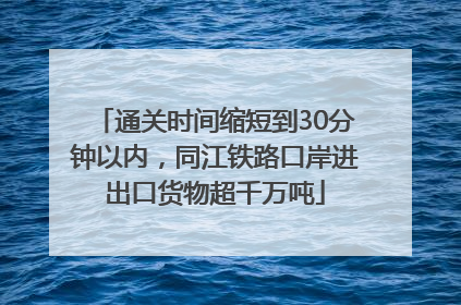 通关时间缩短到30分钟以内，同江铁路口岸进出口货物超千万吨
