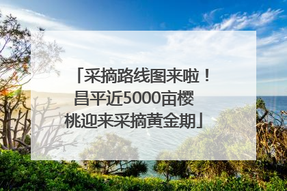 采摘路线图来啦！昌平近5000亩樱桃迎来采摘黄金期