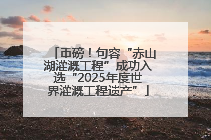重磅！句容“赤山湖灌溉工程”成功入选“2025年度世界灌溉工程遗产”