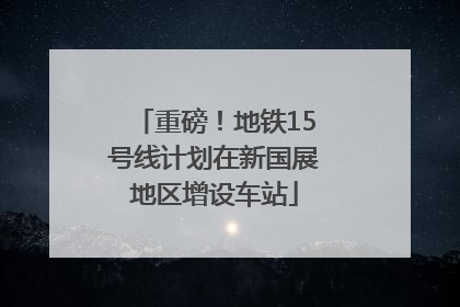 重磅！地铁15号线计划在新国展地区增设车站