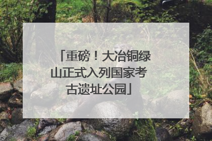 重磅！大冶铜绿山正式入列国家考古遗址公园