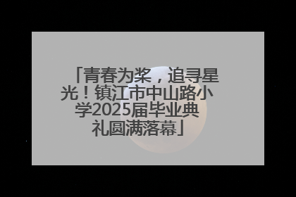 青春为桨，追寻星光！镇江市中山路小学2025届毕业典礼圆满落幕
