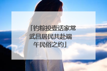钓粽投壶话家常 武昌居民共赴端午民俗之约
