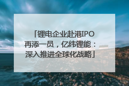 锂电企业赴港IPO再添一员，亿纬锂能：深入推进全球化战略