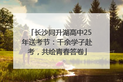 长沙同升湖高中25年送考节：千余学子赴考，共绘青春答卷