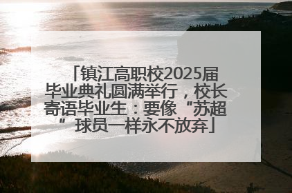镇江高职校2025届毕业典礼圆满举行，校长寄语毕业生：要像“苏超”球员一样永不放弃