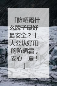 防晒霜什么牌子最好最安全？十大公认好用的防晒霜，安心一夏！