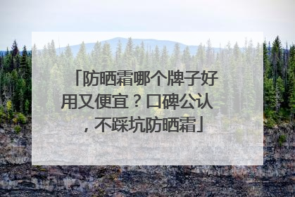 防晒霜哪个牌子好用又便宜？口碑公认，不踩坑防晒霜