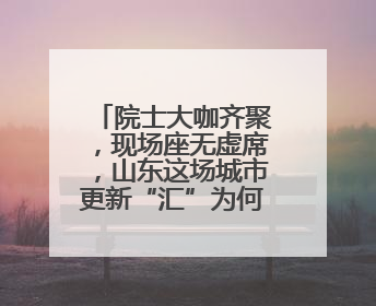 院士大咖齐聚，现场座无虚席，山东这场城市更新“汇”为何备受关注