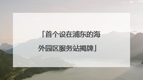 首个设在浦东的海外园区服务站揭牌