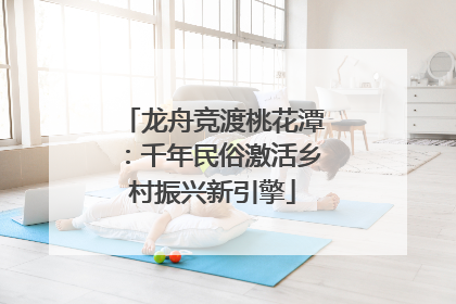 龙舟竞渡桃花潭：千年民俗激活乡村振兴新引擎