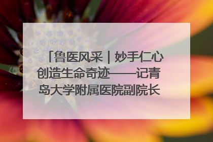 鲁医风采｜妙手仁心创造生命奇迹——记青岛大学附属医院副院长、器官移植中心主任、主任医师蔡金贞