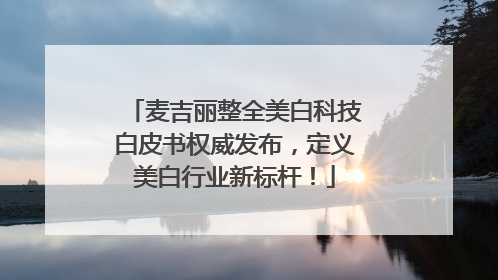 麦吉丽整全美白科技白皮书权威发布，定义美白行业新标杆！