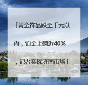 黄金饰品跌至千元以内，铂金上翻近40%，记者实探济南市场