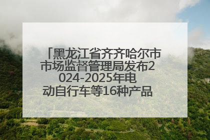 黑龙江省齐齐哈尔市市场监督管理局发布2024-2025年电动自行车等16种产品质量监督抽查情况