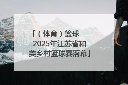 （体育）篮球——2025年江苏省和美乡村篮球赛落幕