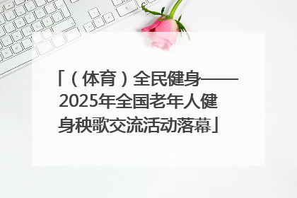 （体育）全民健身——2025年全国老年人健身秧歌交流活动落幕