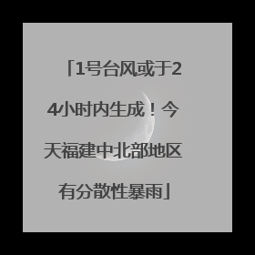 1号台风或于24小时内生成！今天福建中北部地区有分散性暴雨