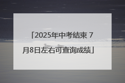 2025年中考结束 7月8日左右可查询成绩