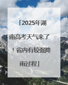 2025年湖南高考天气来了！省内有较强降雨过程