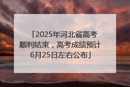 2025年河北省高考顺利结束，高考成绩预计6月25日左右公布