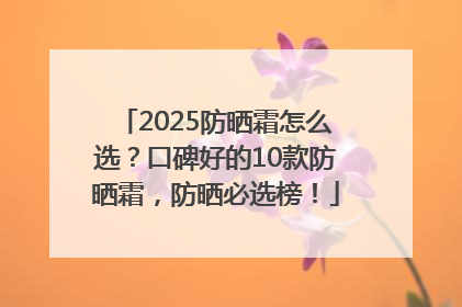 2025防晒霜怎么选？口碑好的10款防晒霜，防晒必选榜！
