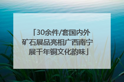 30余件/套国内外矿石展品亮相广西南宁 展千年铜文化韵味