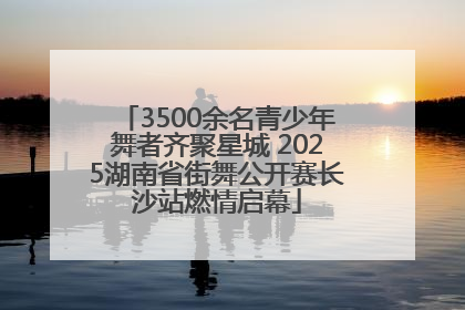 3500余名青少年舞者齐聚星城 2025湖南省街舞公开赛长沙站燃情启幕