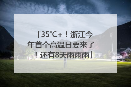 35℃+！浙江今年首个高温日要来了！还有8天雨雨雨