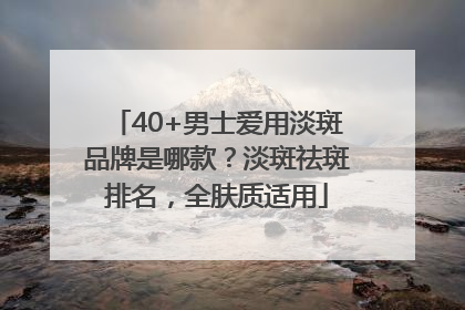 40+男士爱用淡斑品牌是哪款？淡斑祛斑排名，全肤质适用