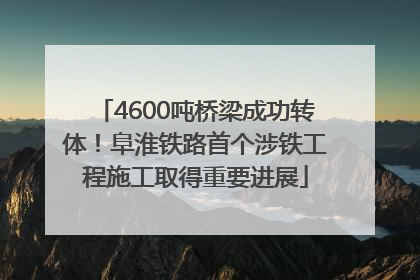 4600吨桥梁成功转体！阜淮铁路首个涉铁工程施工取得重要进展
