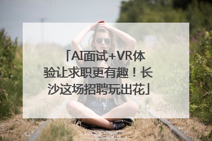 AI面试+VR体验让求职更有趣！长沙这场招聘玩出花